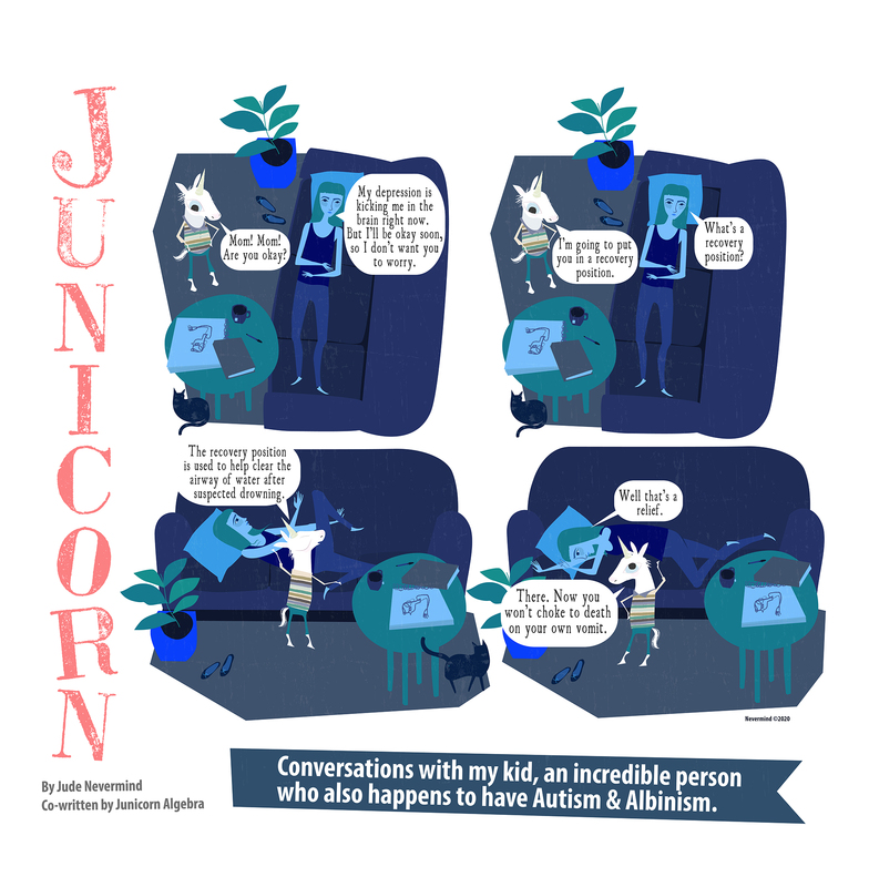 A four-panel digitally drawn comic from the webcomic Junicorn. The title Junicorn goes vertically down the left side. Below it is the caption “By Jude Nevermind, co-written by Junicorn Algebra” and next to it, the caption “Conversations with my kid, an incredible person who also happens to have Autism and Albinism.”

Panel 1: Junicorn’s mom lays on a bed in the dark. The panel is drawn in shades of blue, except for Junicorn, who is white. Junicorn, standing next to the bed, asks “Mom! Mom! Are you okay?” Her mom replies “My depression is kicking me in the brain right now. But I’ll be okay soon, so I don’t want you to worry.”

Panel 2: Junicorn says “I’m going to put you in a recovery position.” Her mom asks “What’s a recovery position?”

Panel 3: Junicorn says “The recovery position is used to help clear the airway of water after suspected drowning.” While grabbing her mom’s arms and legs.

Panel 4: Junicorn has turned her mom on her side with her arms and legs bent. Junicorn says “There. Now you won’t choke to death on your own vomit.” Her mom replies “Well, that’s a relief.” 