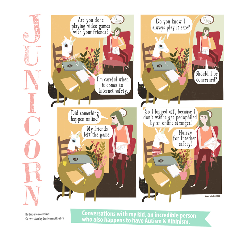 A four-panel digitally drawn comic from the webcomic Junicorn. The title Junicorn goes vertically down the left side. Below it is the caption “By Jude Nevermind, co-written by Junicorn Algebra” and next to it, the caption “Conversations with my kid, an incredible person who also happens to have Autism and Albinism.”

Panel 1: Junicorn, a white unicorn, sits at a table, closing a laptop with a “THWAP!!!” sound. Her mom, a human with brown hair, is sitting in a chair behind her. She asks “Are you done playing video games with your friends?” and Junicorn replies “I’m careful when it comes to Internet safety.”

Panel 2: Junicorn asks “Do you know I always play it safe?”. Her mom replies “Should I be concerned?”

Panel 3: Junicorn’s mom stands up, asking “Did something happen online?”. Junicorn replies “My friends left the game.”

Panel 4: Junicorn continues “So I logged off, because I don’t wanna get pedophiled by an online stranger!”. Her mom replies “Hurray for internet safety!”
