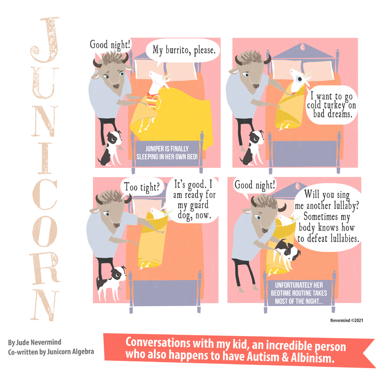 A four-panel digitally drawn comic from the webcomic Junicorn. The title Junicorn goes vertically down the left side. Below it is the caption “By Jude Nevermind, co-written by Junicorn Algebra” and next to it, the caption “Conversations with my kid, an incredible person who also happens to have Autism and Albinism.”

Panel 1: Junicorn, a white unicorn, lies in bed covered by a yellow blanket. Her dad, a brown bull, is tucking her in. There is a black and white dog next to the bed. Her dad says “Good night!” as Junicorn says “My burrito, please.” At the foot of the bed is the caption “Juniper is finally sleeping in her own bed!”

Panel 2: Junicorn’s dad wraps the blanket around her. She says “I want to go cold turkey on bad dreams.”

Panel 3: Junicorn’s dad has wrapped her up like a burrito. He asks “Too tight?” and she replies “It’s good. I am ready for my guard dog now.”

Panel 4: Junicorn’s dad picks the dog up and puts it on the bed at Junicorn’s feet, saying “Good night!”. Junicorn asks “Will you sing me another lullaby? Sometimes my body knows how to defeat lullabies.” At the foot of the bed is the caption “Unfortunately her bedtime routine takes most of the night…”