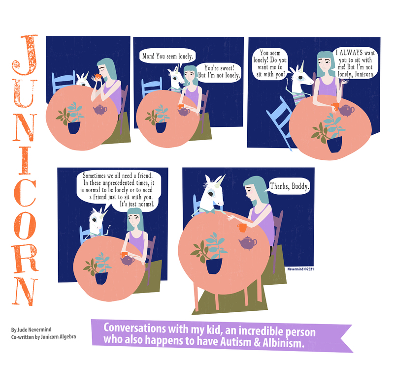 A five-panel digitally drawn comic from the webcomic Junicorn. The title Junicorn goes vertically down the left side. Below it is the caption “By Jude Nevermind, co-written by Junicorn Algebra” and next to it, the caption “Conversations with my kid, an incredible person who also happens to have Autism and Albinism.”

Panel 1: Junicorn’s mom, a human with blue hair, sits at a table with two chairs, drinking from a mug. Junicorn, a white unicorn, is peeking her head above the table.

Panel 2: Junicorn stands up, saying “Mom! You seem lonely.” Her mom replies “You’re sweet! But I’m not lonely.”

Panel 3: Junicorn pulls a chair out, saying “You seem lonely! Do you want me to sit with you?”. Her mom says “I ALWAYS want you to sit with me! But I’m not lonely, Junicorn.”

Panel 4: Junicorn sits down. Her mom says “Sometimes we all need a friend. In these unprecedented times, it is normal to be lonely or to need a friend just to sit with you. It’s just normal.”

Panel 5: Junicorn holds her mom’s hand. Her mom says “Thanks, Buddy.”