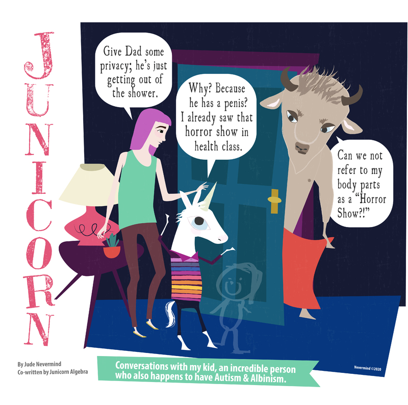 A one-panel digitally drawn comic from the webcomic Junicorn. The title Junicorn goes vertically down the left side. Below it is the caption “By Jude Nevermind, co-written by Junicorn Algebra” and next to it, the caption “Conversations with my kid, an incredible person who also happens to have Autism and Albinism.”
Panel 1: Junicorn, a white unicorn, and her mom, a human with pink hair, stand to the left of a half-open door. Behind the door is Junicorn’s dad, a brown bull, holding a towel around his waist. Junicorn’s mom says “Give Dad some privacy; he’s just getting out of the shower.” Junicorn replies “Why? Because he has a penis? I already saw that horror show in health class.” Her dad replies “Can we not refer to my body parts as a “Horror Show?!””
