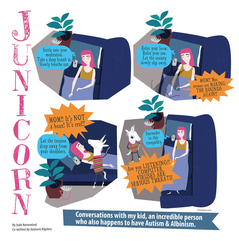 A four-panel digitally drawn comic from the webcomic Junicorn. The title Junicorn goes vertically down the left side. Below it is the caption “By Jude Nevermind, co-written by Junicorn Algebra” and next to it, the caption “Conversations with my kid, an incredible person who also happens to have Autism and Albinism.”
Panel 1: Junicorn’s mom, a human with pink hair, lays in bed with her eyes closed and her phone next to her head. A round blue speech bubble comes from the phone saying “Settle into your meditation. Take a deep breath in. Slowly breathe out.”

Panel 2: The meditation continues with “Relax your brow. Relax your jaw. Let the anxiety slowly slip away.” There is a shadow of a unicorn on the left side of the bed. On the right is a spiky orange speech bubble of someone yelling “MOM!! Mac viruses are MAKING THE ROUNDS AGAIN!”

Panel 3: Junicorn bursts in, yelling “MOM! It’s NOT a hoax! It’s real!!” as the meditation continues with “Let the tension drop away from your shoulders.” Junicorn’s mom does not react.

Panel 4: The meditation continues with “Surrender to this tranquility.” as Junicorn yells over it “Are you LISTENING?! COMPUTER VIRUSES ARE SERIOUS THREATS!”. Her mom remains in bed with her eyes closed with her eyebrows angled downwards.